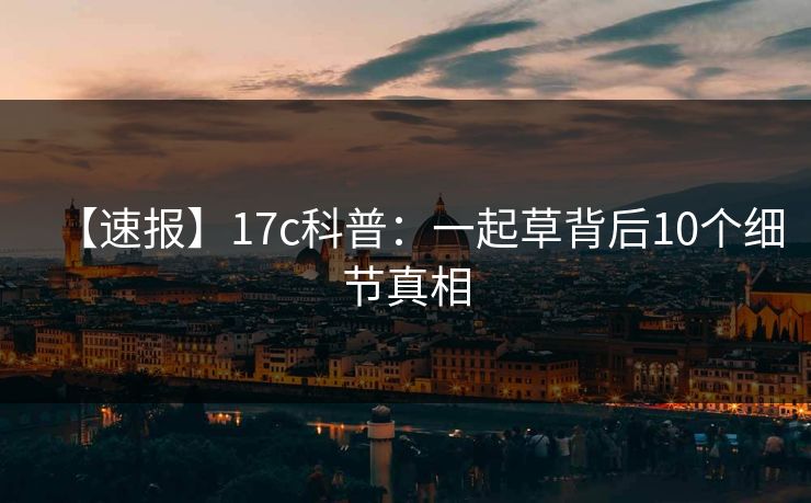 【速报】17c科普：一起草背后10个细节真相