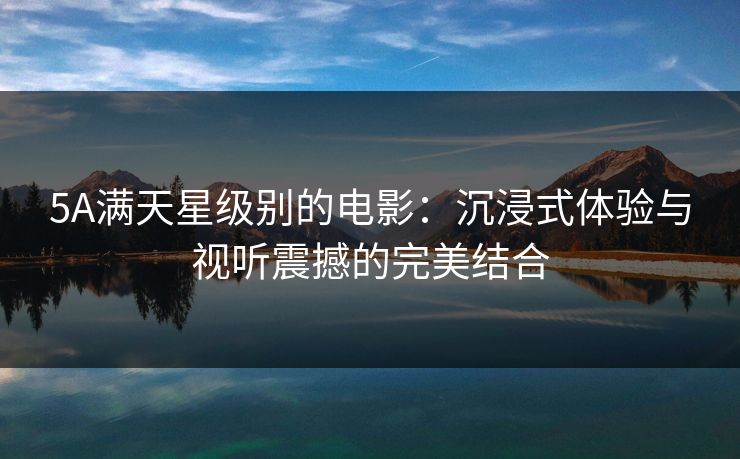 5A满天星级别的电影：沉浸式体验与视听震撼的完美结合