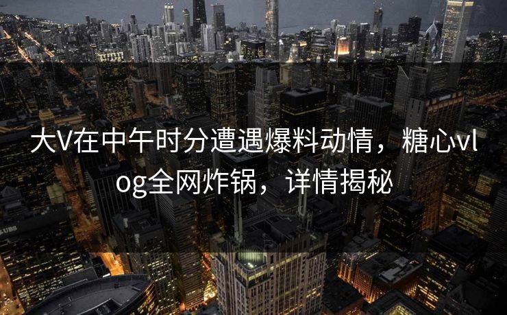 大V在中午时分遭遇爆料动情，糖心vlog全网炸锅，详情揭秘