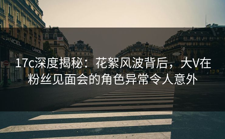 17c深度揭秘：花絮风波背后，大V在粉丝见面会的角色异常令人意外