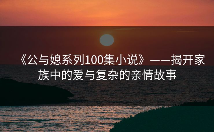《公与媳系列100集小说》——揭开家族中的爱与复杂的亲情故事 《公与媳系列100集小说》——揭开家族中的爱与复杂的亲情故事