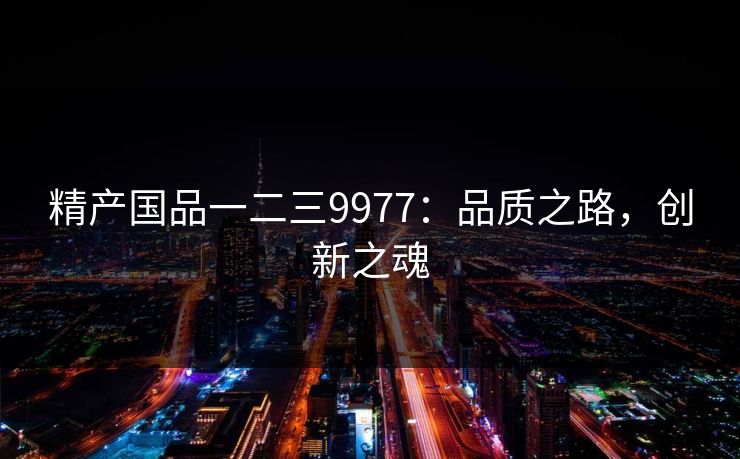 精产国品一二三9977:品质之路,创新之魂 精产国品一二三9977:品质之路,创新之魂