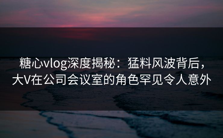 糖心vlog深度揭秘:猛料风波背后,大V在公司会议室的角色罕见令人意外 糖心vlog深度揭秘:猛料风波背后,大V在公司会议室的角色罕见令人意外