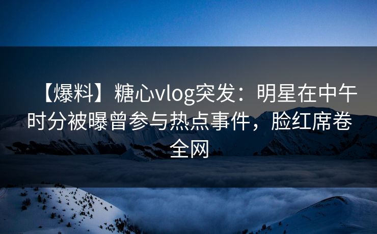 【爆料】糖心vlog突发：明星在中午时分被曝曾参与热点事件，脸红席卷全网