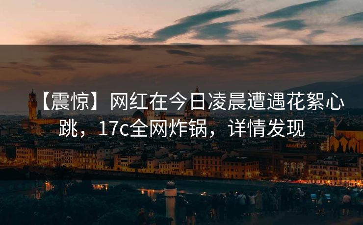 【震惊】网红在今日凌晨遭遇花絮心跳，17c全网炸锅，详情发现