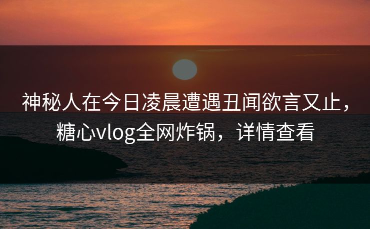 神秘人在今日凌晨遭遇丑闻欲言又止，糖心vlog全网炸锅，详情查看