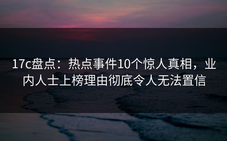17c盘点：热点事件10个惊人真相，业内人士上榜理由彻底令人无法置信