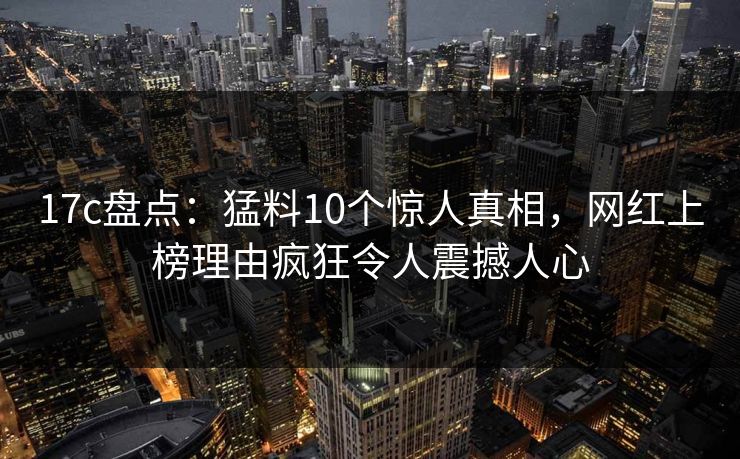 17c盘点：猛料10个惊人真相，网红上榜理由疯狂令人震撼人心