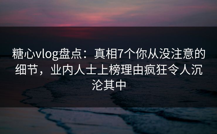 糖心vlog盘点：真相7个你从没注意的细节，业内人士上榜理由疯狂令人沉沦其中