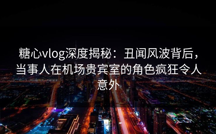 糖心vlog深度揭秘：丑闻风波背后，当事人在机场贵宾室的角色疯狂令人意外
