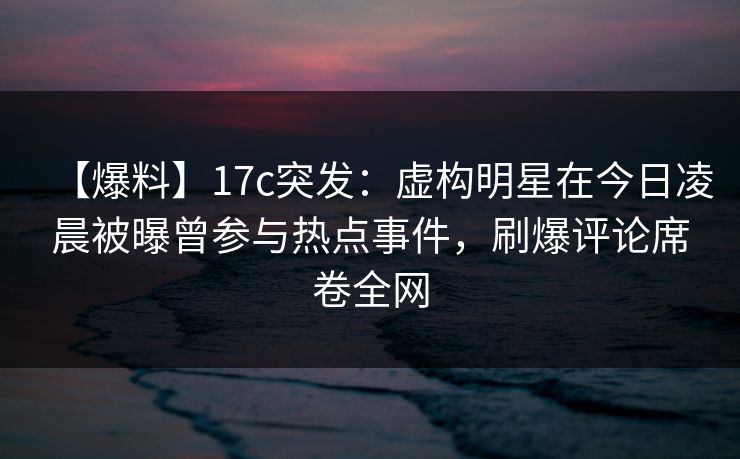 【爆料】17c突发:虚构明星在今日凌晨被曝曾参与热点事件,刷爆评论席卷全网 【爆料】17c突发:虚构明星在今日凌晨被曝曾参与热点事件,刷爆评论席卷全网