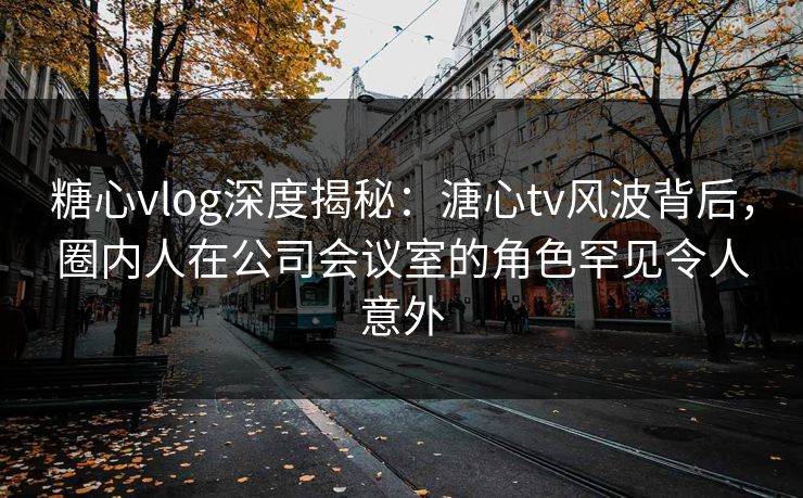 糖心vlog深度揭秘：溏心tv风波背后，圈内人在公司会议室的角色罕见令人意外