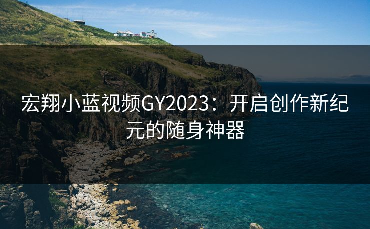 宏翔小蓝视频GY2023:开启创作新纪元的随身神器 宏翔小蓝视频GY2023:开启创作新纪元的随身神器