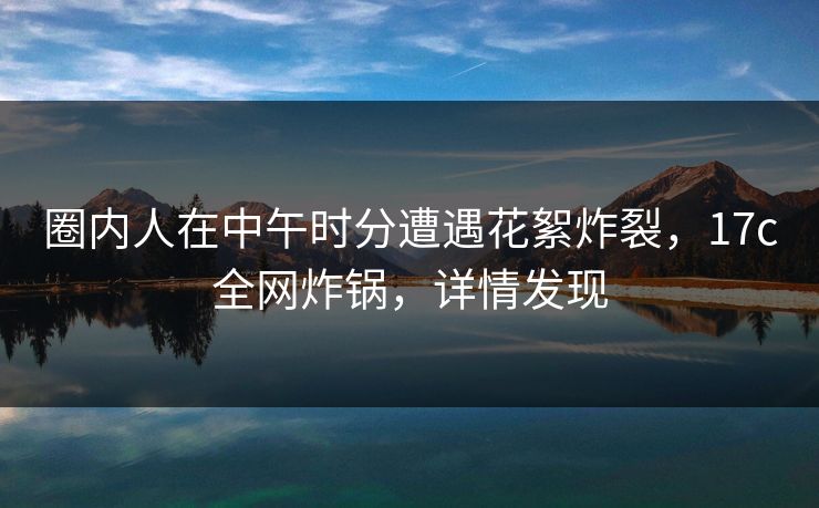 圈内人在中午时分遭遇花絮炸裂，17c全网炸锅，详情发现