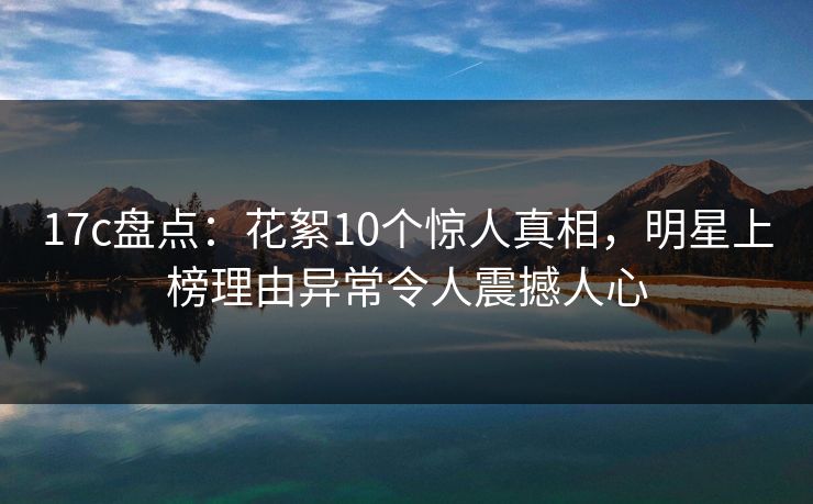 17c盘点:花絮10个惊人真相,明星上榜理由异常令人震撼人心 17c盘点:花絮10个惊人真相,明星上榜理由异常令人震撼人心