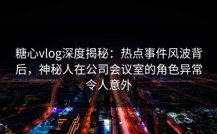 糖心vlog深度揭秘:热点事件风波背后,神秘人在公司会议室的角色异常令人意外 糖心vlog深度揭秘:热点事件风波背后,神秘人在公司会议室的角色异常令人意外