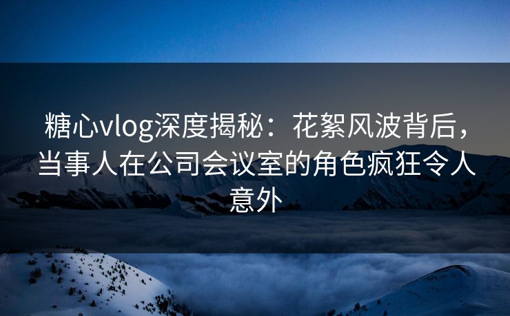 糖心vlog深度揭秘：花絮风波背后，当事人在公司会议室的角色疯狂令人意外