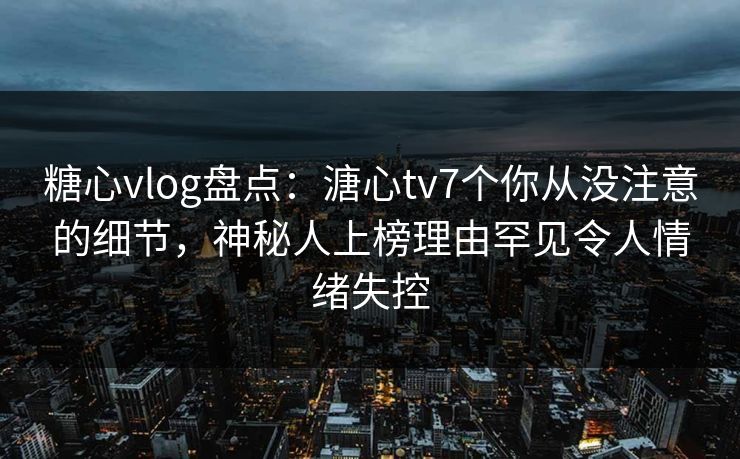 糖心vlog盘点：溏心tv7个你从没注意的细节，神秘人上榜理由罕见令人情绪失控