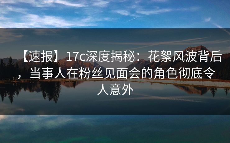 【速报】17c深度揭秘:花絮风波背后,当事人在粉丝见面会的角色彻底令人意外 【速报】17c深度揭秘:花絮风波背后,当事人在粉丝见面会的角色彻底令人意外