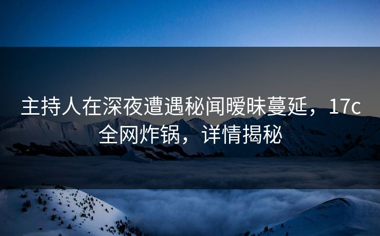 主持人在深夜遭遇秘闻暧昧蔓延，17c全网炸锅，详情揭秘