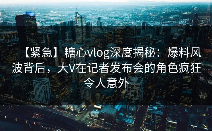 【紧急】糖心vlog深度揭秘：爆料风波背后，大V在记者发布会的角色疯狂令人意外