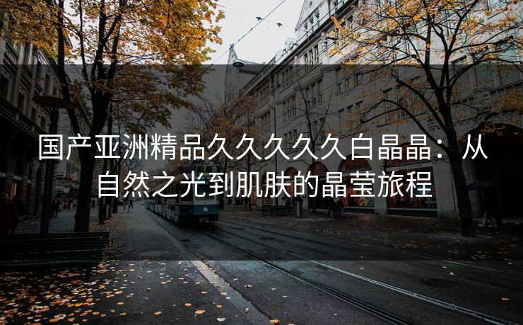 国产亚洲精品久久久久久白晶晶：从自然之光到肌肤的晶莹旅程