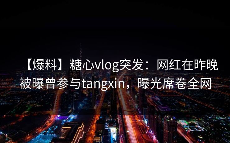 【爆料】糖心vlog突发：网红在昨晚被曝曾参与tangxin，曝光席卷全网