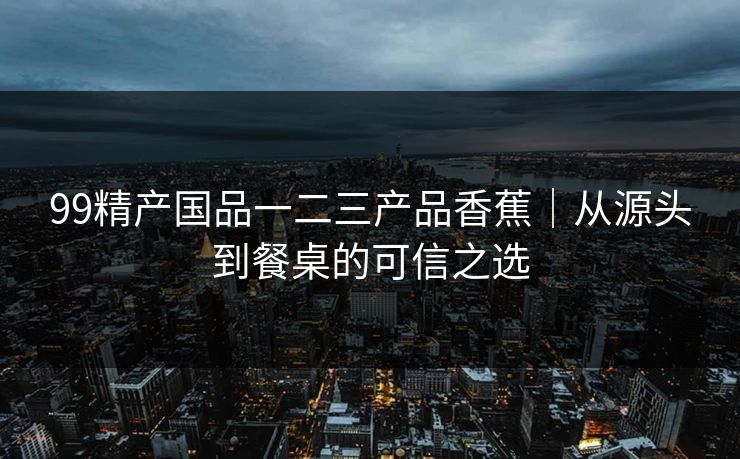 99精产国品一二三产品香蕉｜从源头到餐桌的可信之选
