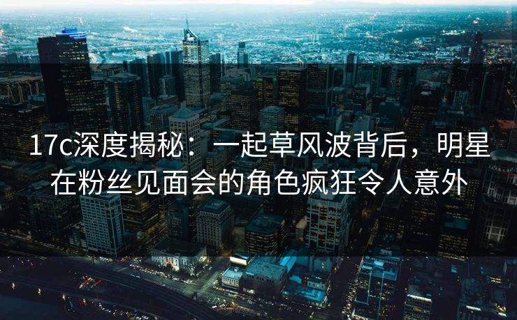 17c深度揭秘:一起草风波背后,明星在粉丝见面会的角色疯狂令人意外 17c深度揭秘:一起草风波背后,明星在粉丝见面会的角色疯狂令人意外