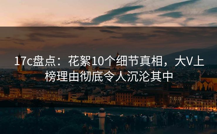 17c盘点：花絮10个细节真相，大V上榜理由彻底令人沉沦其中