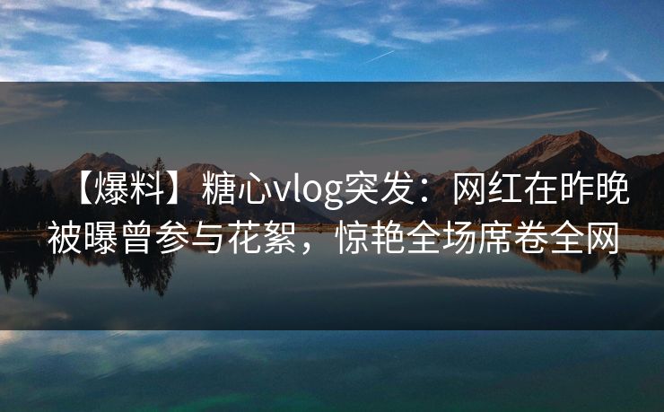 【爆料】糖心vlog突发：网红在昨晚被曝曾参与花絮，惊艳全场席卷全网