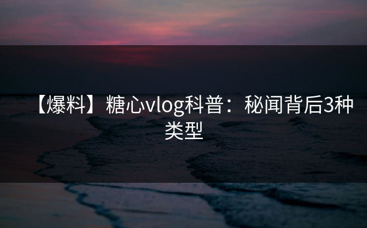【爆料】糖心vlog科普:秘闻背后3种类型 【爆料】糖心vlog科普:秘闻背后3种类型