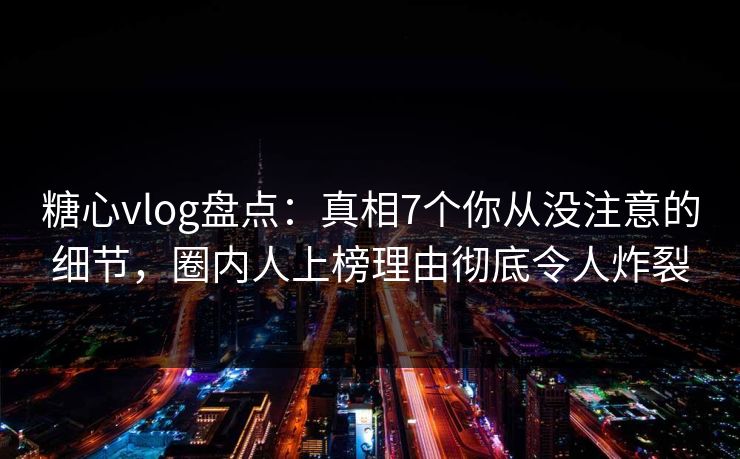 糖心vlog盘点：真相7个你从没注意的细节，圈内人上榜理由彻底令人炸裂