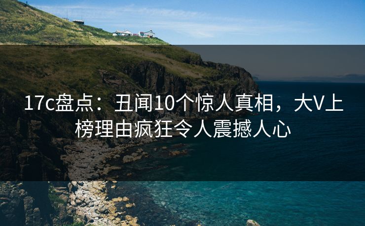 17c盘点:丑闻10个惊人真相,大V上榜理由疯狂令人震撼人心 17c盘点:丑闻10个惊人真相,大V上榜理由疯狂令人震撼人心