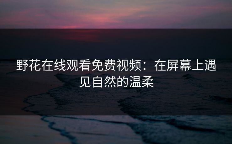 野花在线观看免费视频：在屏幕上遇见自然的温柔