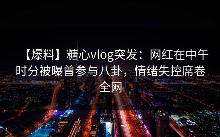 【爆料】糖心vlog突发：网红在中午时分被曝曾参与八卦，情绪失控席卷全网