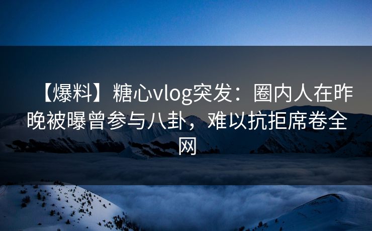 【爆料】糖心vlog突发：圈内人在昨晚被曝曾参与八卦，难以抗拒席卷全网