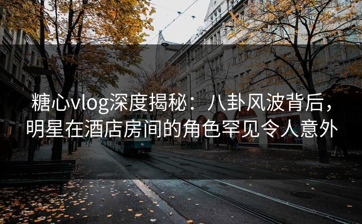 糖心vlog深度揭秘:八卦风波背后,明星在酒店房间的角色罕见令人意外 糖心vlog深度揭秘:八卦风波背后,明星在酒店房间的角色罕见令人意外