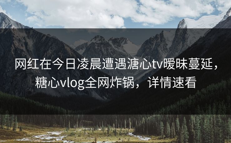 网红在今日凌晨遭遇溏心tv暧昧蔓延，糖心vlog全网炸锅，详情速看