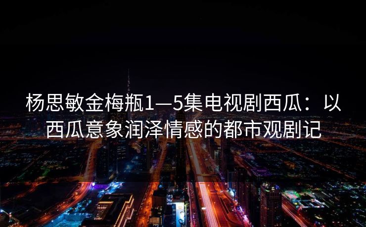 杨思敏金梅瓶1—5集电视剧西瓜:以西瓜意象润泽情感的都市观剧记 杨思敏金梅瓶1—5集电视剧西瓜:以西瓜意象润泽情感的都市观剧记