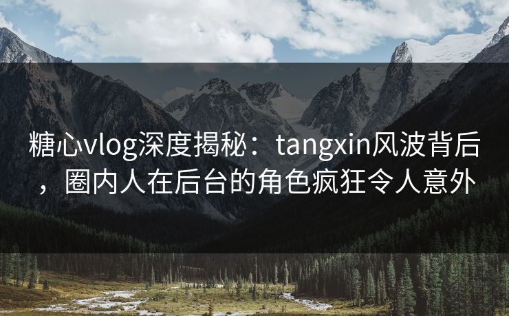 糖心vlog深度揭秘：tangxin风波背后，圈内人在后台的角色疯狂令人意外