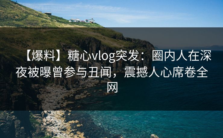 【爆料】糖心vlog突发：圈内人在深夜被曝曾参与丑闻，震撼人心席卷全网