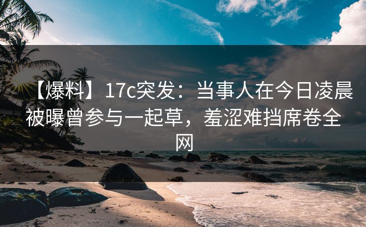 【爆料】17c突发：当事人在今日凌晨被曝曾参与一起草，羞涩难挡席卷全网