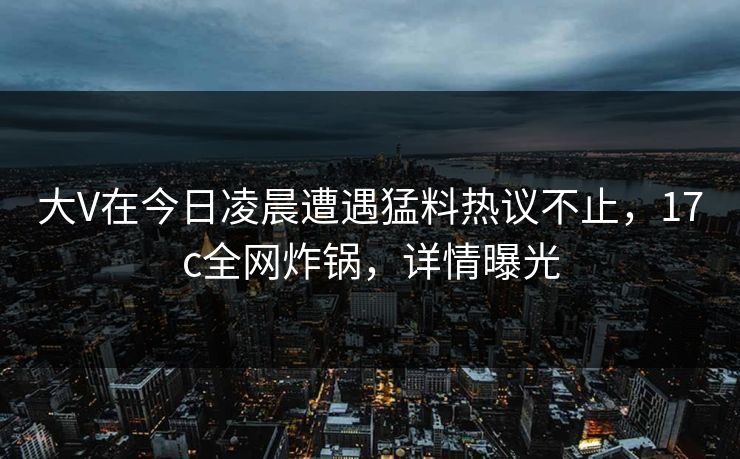 大V在今日凌晨遭遇猛料热议不止，17c全网炸锅，详情曝光