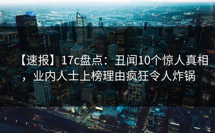 【速报】17c盘点：丑闻10个惊人真相，业内人士上榜理由疯狂令人炸锅