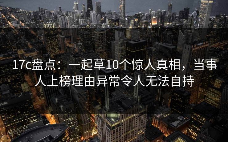 17c盘点:一起草10个惊人真相,当事人上榜理由异常令人无法自持 17c盘点:一起草10个惊人真相,当事人上榜理由异常令人无法自持