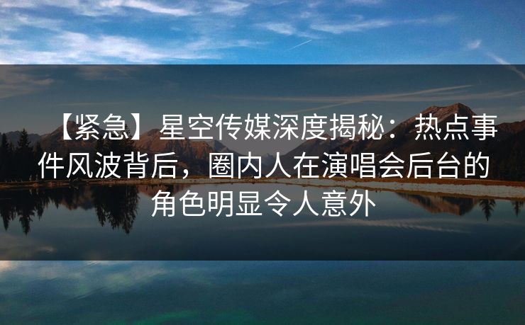 【紧急】星空传媒深度揭秘：热点事件风波背后，圈内人在演唱会后台的角色明显令人意外