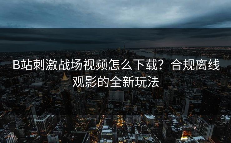 B站刺激战场视频怎么下载？合规离线观影的全新玩法