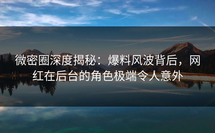 微密圈深度揭秘：爆料风波背后，网红在后台的角色极端令人意外