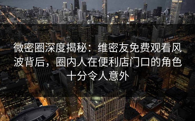 微密圈深度揭秘：维密友免费观看风波背后，圈内人在便利店门口的角色十分令人意外